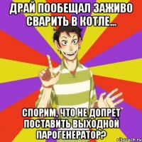 драй пообещал заживо сварить в котле... спорим, что не допрет поставить выходной парогенератор?