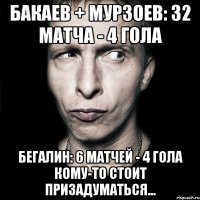 бакаев + мурзоев: 32 матча - 4 гола бегалин: 6 матчей - 4 гола кому-то стоит призадуматься...