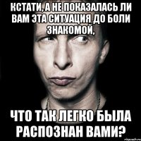 кстати, а не показалась ли вам эта ситуация до боли знакомой, что так легко была распознан вами?