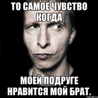 то самое чувство когда моей подруге нравится мой брат.