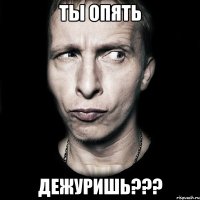 ты опять дежуришь???