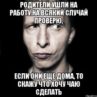 родители ушли на работу.на всякий случай проверю, если они еще дома, то скажу что хочу чаю сделать