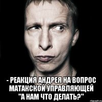  - реакция андрея на вопрос матакской управляющей "а нам что делать?"