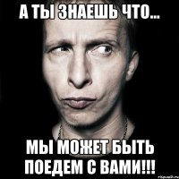 а ты знаешь что... мы может быть поедем с вами!!!