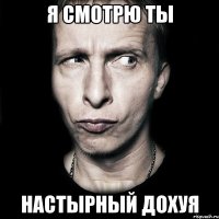 я смотрю ты настырный дохуя