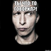 ты что-то говорил?! 