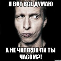 я вот все думаю а не читерок ли ты часом?!