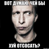 вот думаю, чей бы хуй отсосать?