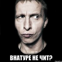  внатуре не чит?