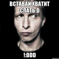 вставай хватит спать:d !:ddd