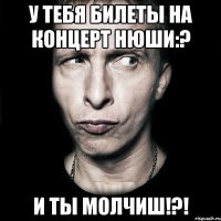 у тебя билеты на концерт нюши:? и ты молчиш!?!