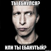 ты ёбнулся? или ты ебанутый?