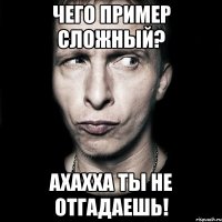 чего пример сложный? ахахха ты не отгадаешь!