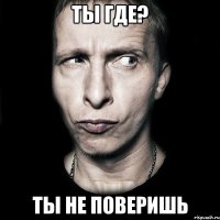 ты где? ты не поверишь