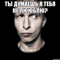 ты думаешь я тебя не лююблю? 