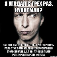 я угадал с трех раз, купитман? так вот, вместо того, чтобы репетировать роль этих сомнительных персонажей в этом сериале, шел бы лучше в театр репетировать роль фауста