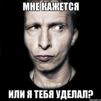 мне кажется или я тебя уделал?