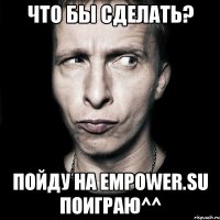 что бы сделать? пойду на empower.su поиграю^^