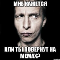 мне кажется или ты повернут на мемах?