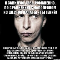 я завидую, тебе, романенко, по сравнению с наполеоном из шестой палаты - ты гений! но цирковые собаки намного талантливее тебя. я не буду сравнивать тебя с цирковыми ослами и обезьянами, иначе я больно ударю по твоему самомнению. прийдется опять вызывать доктора хауса для потворного сеанса психотерапии