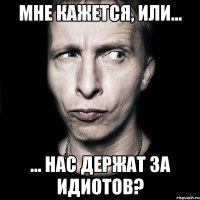 мне кажется, или... ... нас держат за идиотов?