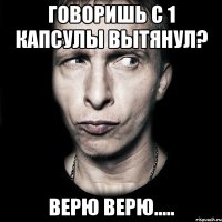 говоришь с 1 капсулы вытянул? верю верю.....