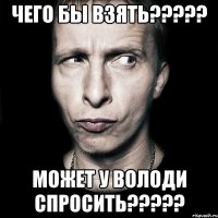 чего бы взять??? может у володи спросить???