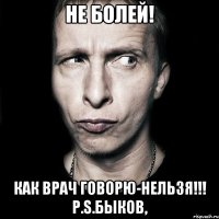 не болей! как врач говорю-нельзя!!! p.s.быков,