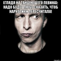 (глядя на танцующего левина): надо будет любе сказать, чтоб наркотики пересчитала! 