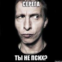 серега ты не псих?