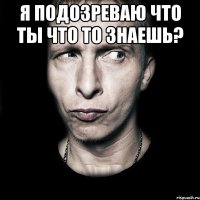 я подозреваю что ты что то знаешь? 