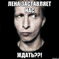 лена заставляет нас ждать??!