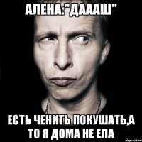 алена:"даааш" есть ченить покушать,а то я дома не ела