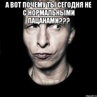 а вот почему ты сегодня не с нормальными пацанами??? 