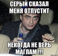 серый сказал меня отпустит некогда не верь маглам !!!