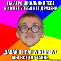 ты агро школьник тебе 6-10 лет у тебя нет друзей? давай в клан winforlive мы все тут такие.