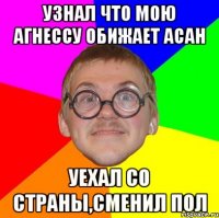 узнал что мою агнессу обижает асан уехал со страны,сменил пол