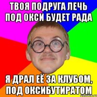 твоя подруга лечь под окси будет рада я драл её за клубом, под оксибутиратом