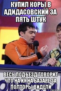 купил коры в адидасовский за пять штук весь подъезд говорит что на их на базаре за полторы видели