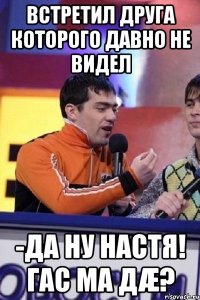 встретил друга которого давно не видел -да ну настя! гас ма дæ?