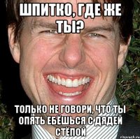 шпитко, где же ты? только не говори, что ты опять ебёшься с дядей стёпой