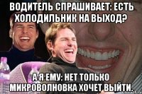 водитель спрашивает: есть холодильник на выход? а я ему: нет только микроволновка хочет выйти.