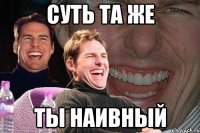 суть та же ты наивный