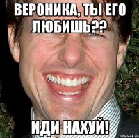 вероника, ты его любишь?? иди нахуй!