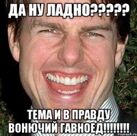 да ну ладно??? тема и в правду вонючий гавноед!!!