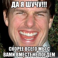 да я шучу!!! скорее всего мы с вами вместе не поедем