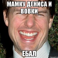 мамку дениса и вовки ебал