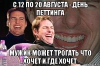 с 12 по 20 августа - день петтинга мужик может трогать что хочет и где хочет