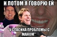 и потом я говорю ей "у стасика проблемы с маном"