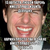 13 августа, любой парень имеет право избить девушку карину просто так, а она не имеет право что-то говорить